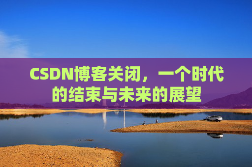 CSDN博客关闭，一个时代的结束与未来的展望